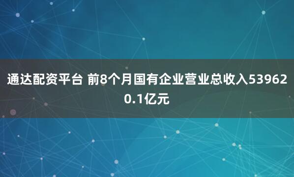 通达配资平台 前8个月国有企业营业总收入539620.1亿元