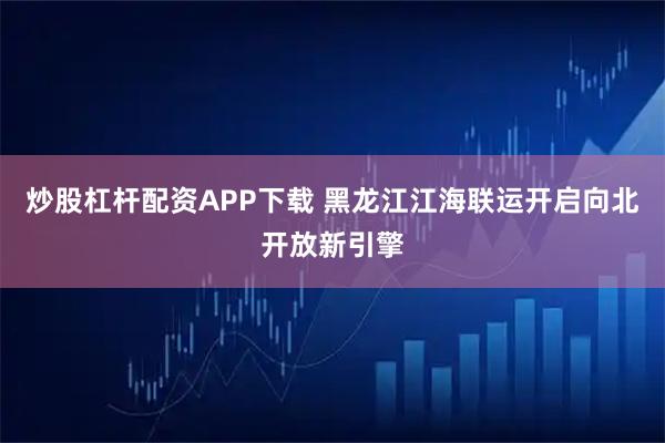 炒股杠杆配资APP下载 黑龙江江海联运开启向北开放新引擎