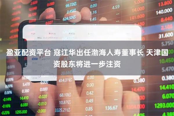 盈亚配资平台 寇江华出任渤海人寿董事长 天津国资股东将进一步注资