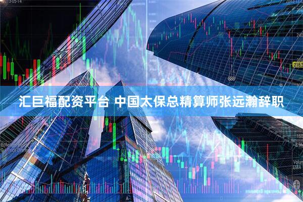 汇巨福配资平台 中国太保总精算师张远瀚辞职