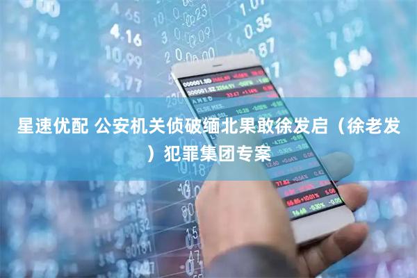 星速优配 公安机关侦破缅北果敢徐发启（徐老发）犯罪集团专案