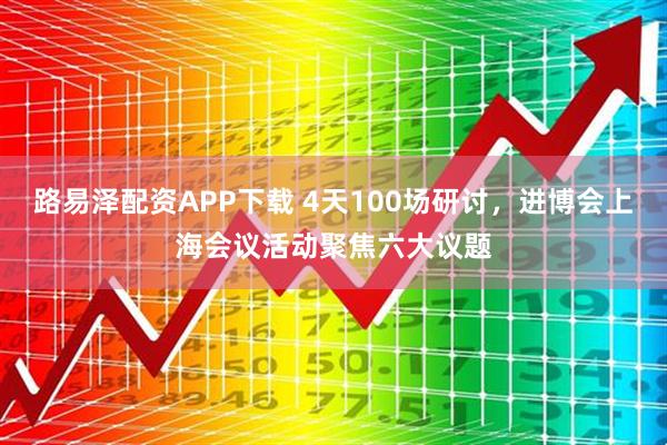 路易泽配资APP下载 4天100场研讨，进博会上海会议活动聚焦六大议题