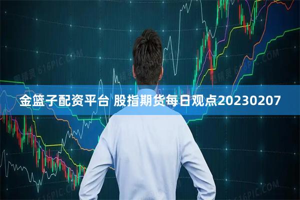 金篮子配资平台 股指期货每日观点20230207