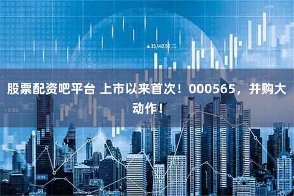 股票配资吧平台 上市以来首次！000565，并购大动作！