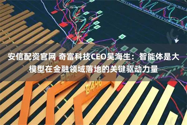 安信配资官网 奇富科技CEO吴海生：智能体是大模型在金融领域落地的关键驱动力量