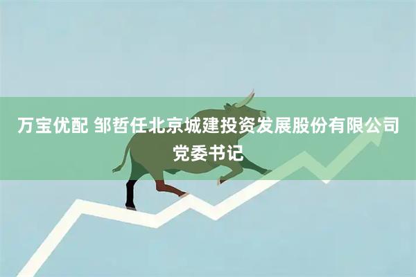 万宝优配 邹哲任北京城建投资发展股份有限公司党委书记
