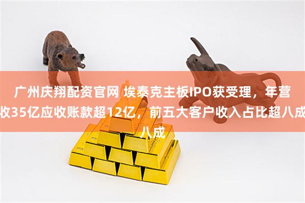 广州庆翔配资官网 埃泰克主板IPO获受理，年营收35亿应收账款超12亿，前五大客户收入占比超八成