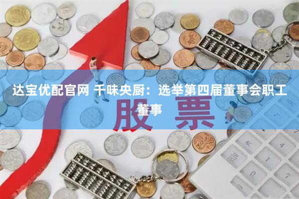 达宝优配官网 千味央厨：选举第四届董事会职工董事