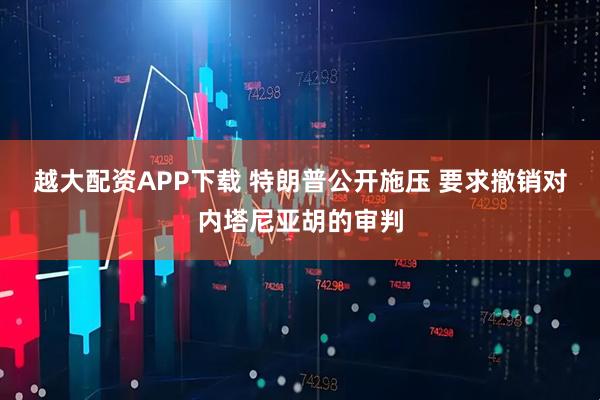 越大配资APP下载 特朗普公开施压 要求撤销对内塔尼亚胡的审判