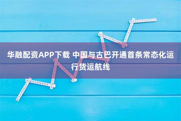 华融配资APP下载 中国与古巴开通首条常态化运行货运航线
