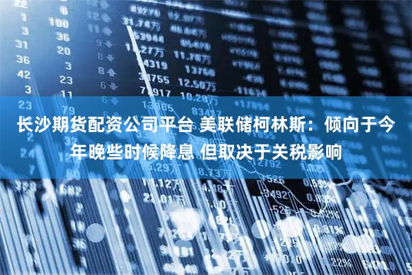长沙期货配资公司平台 美联储柯林斯：倾向于今年晚些时候降息 但取决于关税影响