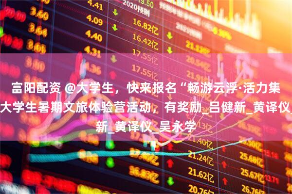富阳配资 @大学生，快来报名“畅游云浮·活力集赞GO”大学生暑期文旅体验营活动，有奖励_吕健新_黄译仪_吴永学