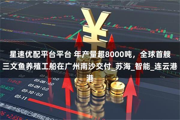 星速优配平台平台 年产量超8000吨，全球首艘三文鱼养殖工船在广州南沙交付_苏海_智能_连云港