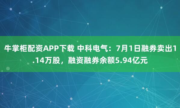 牛掌柜配资APP下载 中科电气：7月1日融券卖出1.14万股，融资融券余额5.94亿元