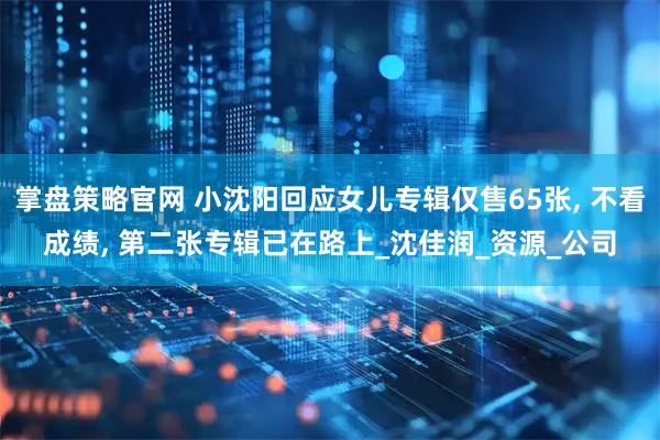掌盘策略官网 小沈阳回应女儿专辑仅售65张, 不看成绩, 第二张专辑已在路上_沈佳润_资源_公司
