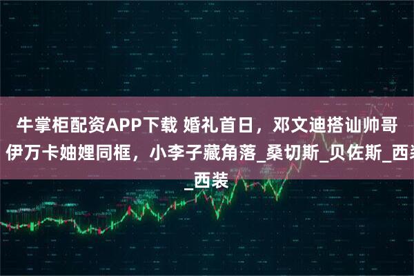 牛掌柜配资APP下载 婚礼首日，邓文迪搭讪帅哥，伊万卡妯娌同框，小李子藏角落_桑切斯_贝佐斯_西装