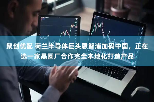 聚创优配 荷兰半导体巨头恩智浦加码中国，正在选一家晶圆厂合作完全本地化打造产品