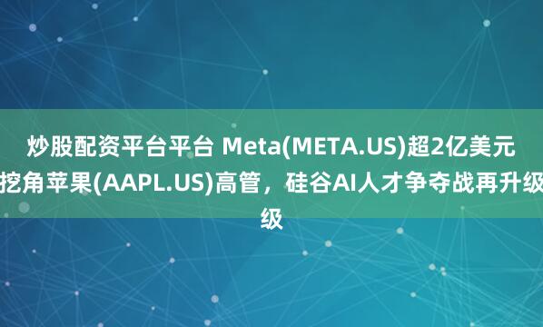 炒股配资平台平台 Meta(META.US)超2亿美元挖角苹果(AAPL.US)高管，硅谷AI人才争夺战再升级