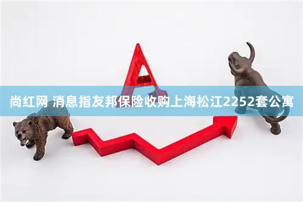 尚红网 消息指友邦保险收购上海松江2252套公寓
