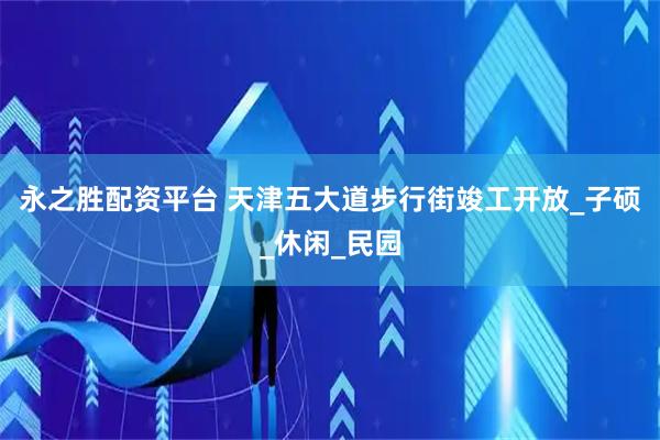 永之胜配资平台 天津五大道步行街竣工开放_子硕_休闲_民园