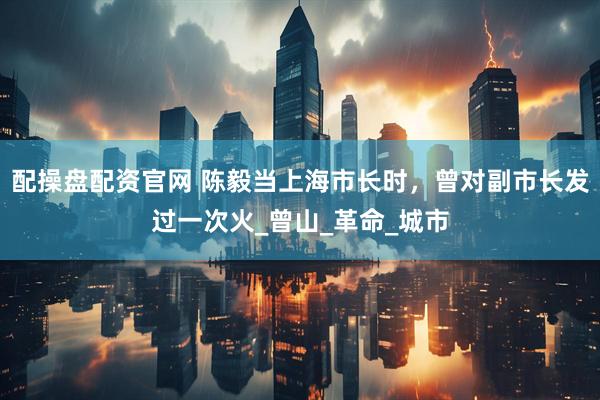 配操盘配资官网 陈毅当上海市长时，曾对副市长发过一次火_曾山_革命_城市