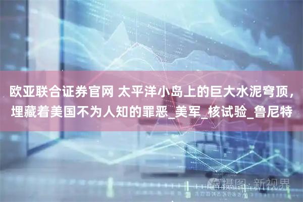 欧亚联合证券官网 太平洋小岛上的巨大水泥穹顶，埋藏着美国不为人知的罪恶_美军_核试验_鲁尼特