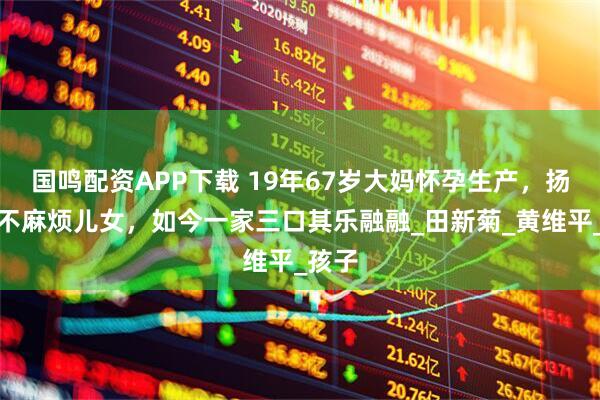 国鸣配资APP下载 19年67岁大妈怀孕生产，扬言永不麻烦儿女，如今一家三口其乐融融_田新菊_黄维平_孩子