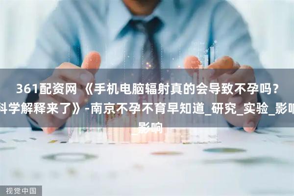 361配资网 《手机电脑辐射真的会导致不孕吗？科学解释来了》-南京不孕不育早知道_研究_实验_影响