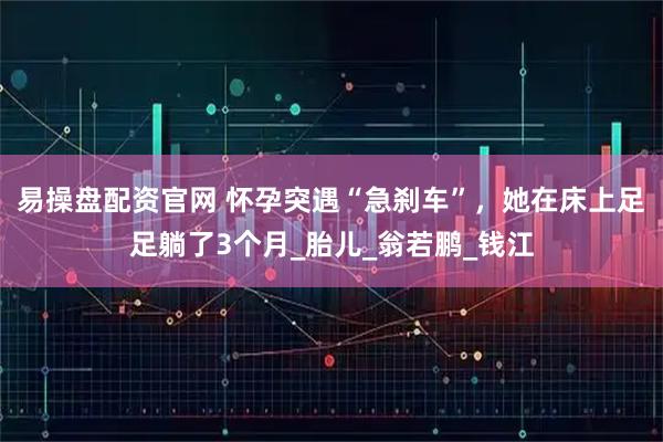 易操盘配资官网 怀孕突遇“急刹车”，她在床上足足躺了3个月_胎儿_翁若鹏_钱江