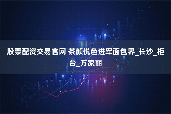 股票配资交易官网 茶颜悦色进军面包界_长沙_柜台_万家丽