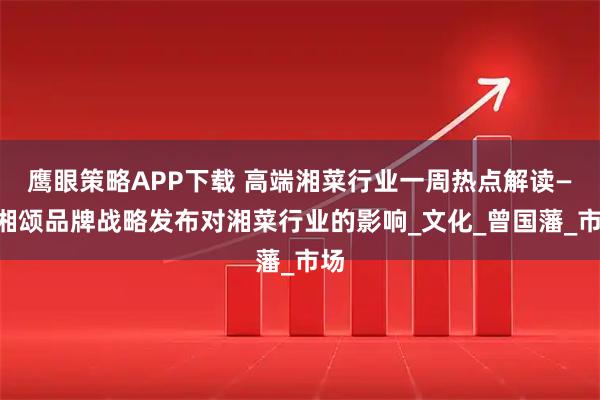 鹰眼策略APP下载 高端湘菜行业一周热点解读——湘颂品牌战略发布对湘菜行业的影响_文化_曾国藩_市场
