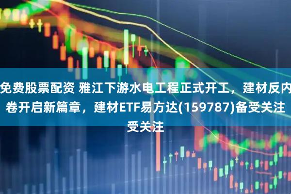 免费股票配资 雅江下游水电工程正式开工，建材反内卷开启新篇章，建材ETF易方达(159787)备受关注