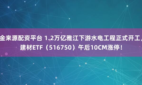 金来源配资平台 1.2万亿雅江下游水电工程正式开工，建材ETF（516750）午后10CM涨停！