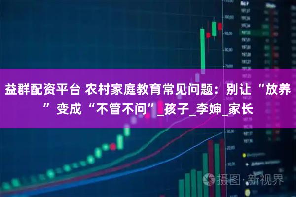 益群配资平台 农村家庭教育常见问题：别让 “放养” 变成 “不管不问”_孩子_李婶_家长