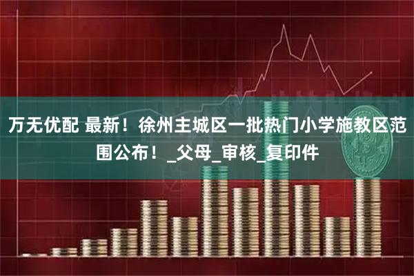 万无优配 最新！徐州主城区一批热门小学施教区范围公布！_父母_审核_复印件