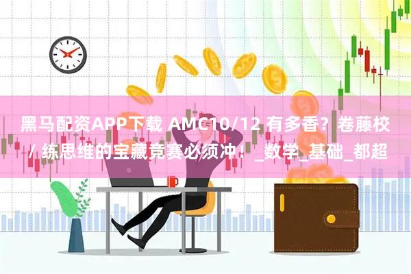 黑马配资APP下载 AMC10/12 有多香？卷藤校 / 练思维的宝藏竞赛必须冲！_数学_基础_都超