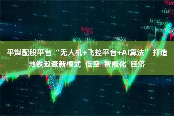 平煤配股平台 “无人机+飞控平台+AI算法” 打造地铁巡查新模式_低空_智能化_经济