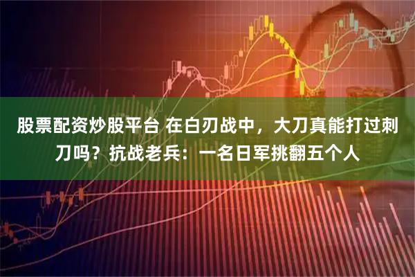 股票配资炒股平台 在白刃战中，大刀真能打过刺刀吗？抗战老兵：一名日军挑翻五个人