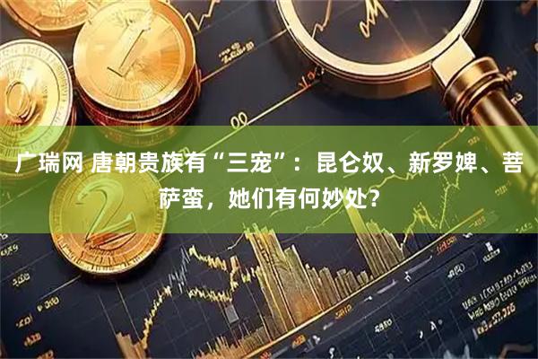 广瑞网 唐朝贵族有“三宠”：昆仑奴、新罗婢、菩萨蛮，她们有何妙处？