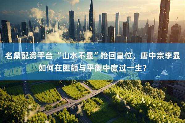 名鼎配资平台 “山水不显”抢回皇位，唐中宗李显如何在胆颤与平衡中度过一生？