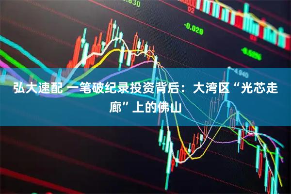 弘大速配 一笔破纪录投资背后：大湾区“光芯走廊”上的佛山