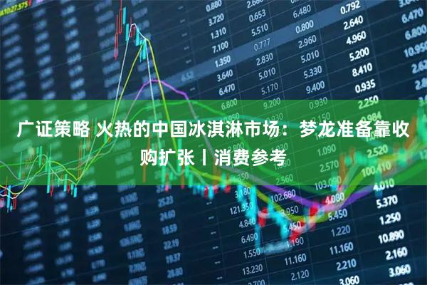 广证策略 火热的中国冰淇淋市场：梦龙准备靠收购扩张丨消费参考