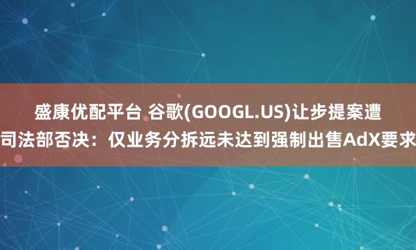 盛康优配平台 谷歌(GOOGL.US)让步提案遭司法部否决：仅业务分拆远未达到强制出售AdX要求