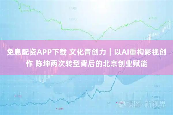 免息配资APP下载 文化青创力｜以AI重构影视创作 陈坤两次转型背后的北京创业赋能