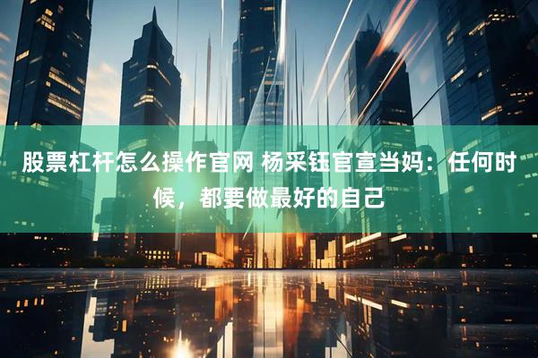 股票杠杆怎么操作官网 杨采钰官宣当妈：任何时候，都要做最好的自己