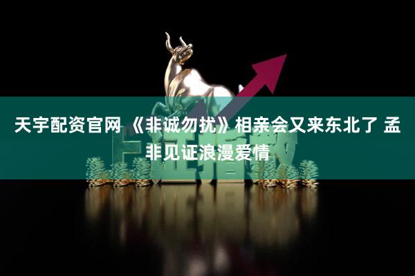 天宇配资官网 《非诚勿扰》相亲会又来东北了 孟非见证浪漫爱情