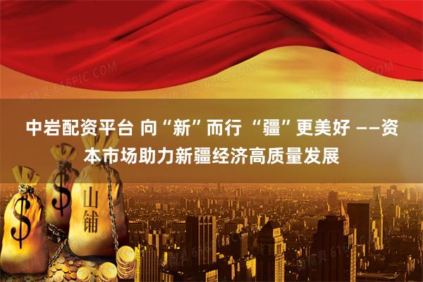 中岩配资平台 向“新”而行 “疆”更美好 ——资本市场助力新疆经济高质量发展