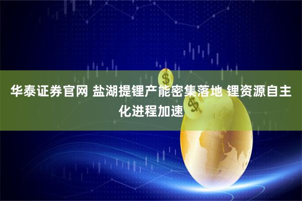 华泰证券官网 盐湖提锂产能密集落地 锂资源自主化进程加速