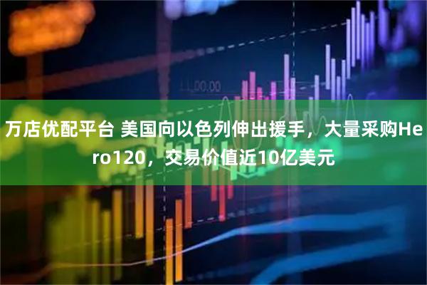 万店优配平台 美国向以色列伸出援手，大量采购Hero120，交易价值近10亿美元