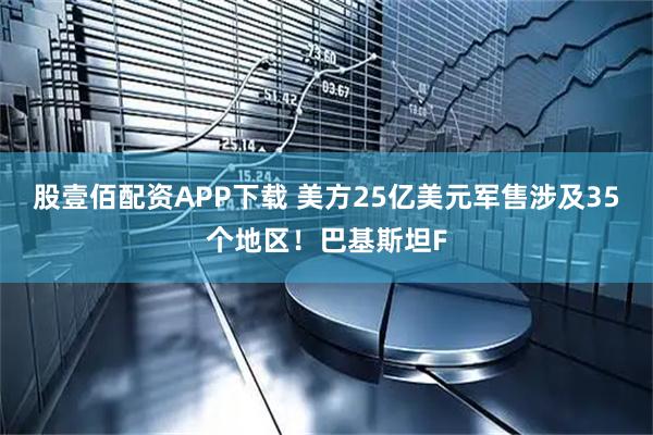 股壹佰配资APP下载 美方25亿美元军售涉及35个地区！巴基斯坦F